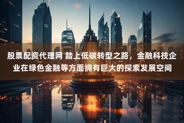 股票配资代理网 踏上低碳转型之路，金融科技企业在绿色金融等方面拥有巨大的探索发展空间