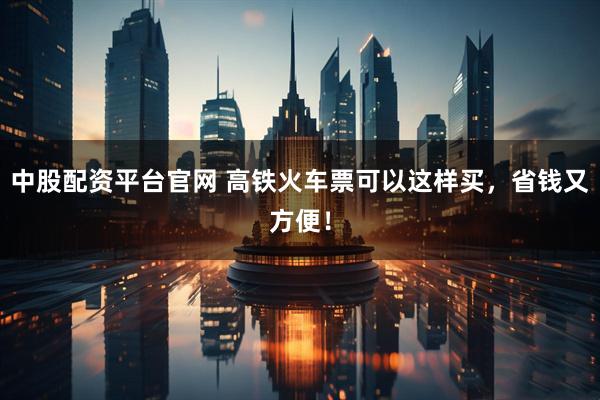 中股配资平台官网 高铁火车票可以这样买，省钱又方便！