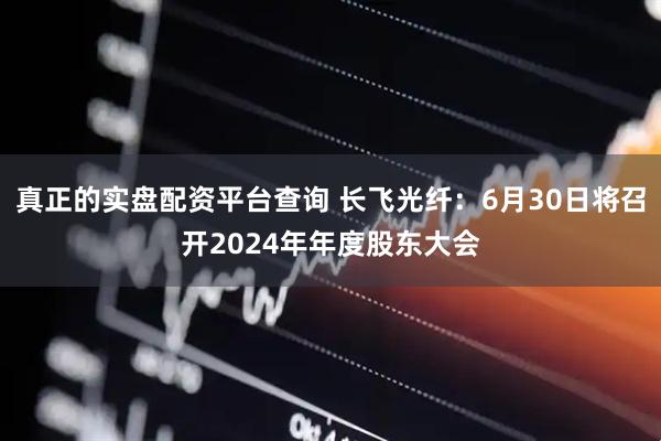 真正的实盘配资平台查询 长飞光纤：6月30日将召开2024年年度股东大会