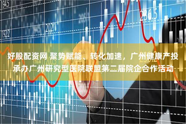 好股配资网 聚势赋能、转化加速，广州健康产投承办广州研究型医院联盟第二届院企合作活动