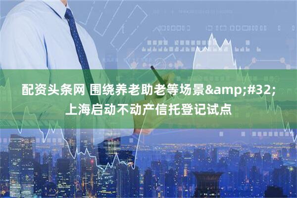配资头条网 围绕养老助老等场景&#32;上海启动不动产信托登记试点