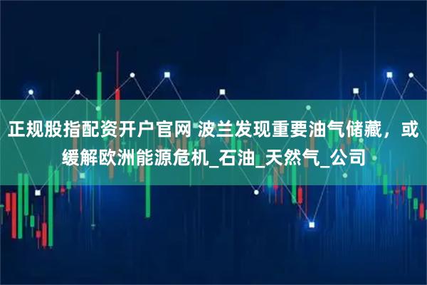 正规股指配资开户官网 波兰发现重要油气储藏，或缓解欧洲能源危机_石油_天然气_公司