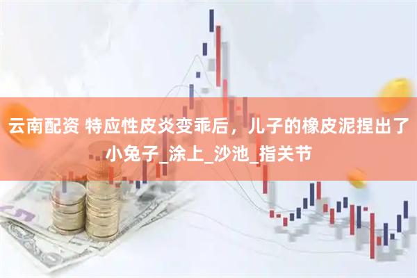 云南配资 特应性皮炎变乖后，儿子的橡皮泥捏出了小兔子_涂上_沙池_指关节