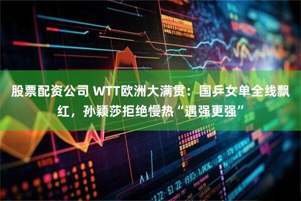 股票配资公司 WTT欧洲大满贯：国乒女单全线飘红，孙颖莎拒绝慢热“遇强更强”