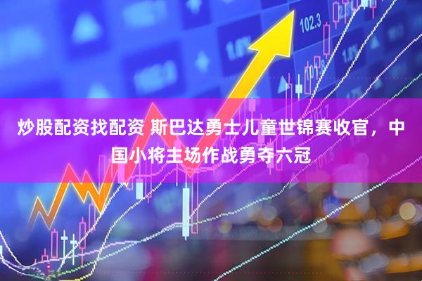 炒股配资找配资 斯巴达勇士儿童世锦赛收官，中国小将主场作战勇夺六冠