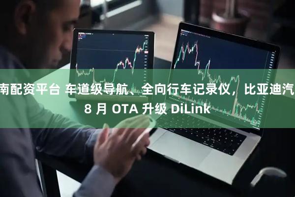 云南配资平台 车道级导航、全向行车记录仪，比亚迪汽车 8 月 OTA 升级 DiLink