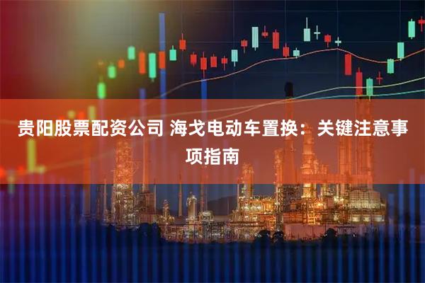 贵阳股票配资公司 海戈电动车置换：关键注意事项指南
