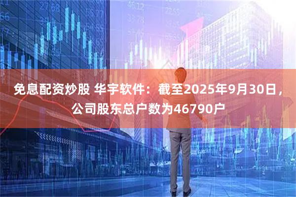 免息配资炒股 华宇软件：截至2025年9月30日，公司股东总户数为46790户