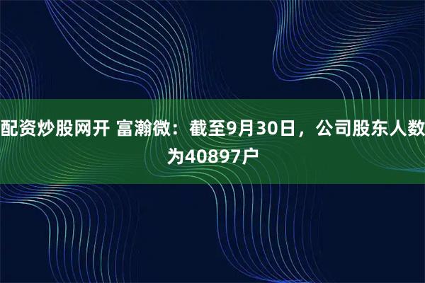 配资炒股网开 富瀚微：截至9月30日，公司股东人数为40897户