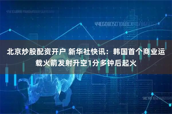 北京炒股配资开户 新华社快讯：韩国首个商业运载火箭发射升空1分多钟后起火
