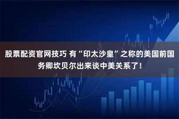 股票配资官网技巧 有“印太沙皇”之称的美国前国务卿坎贝尔出来谈中美关系了！