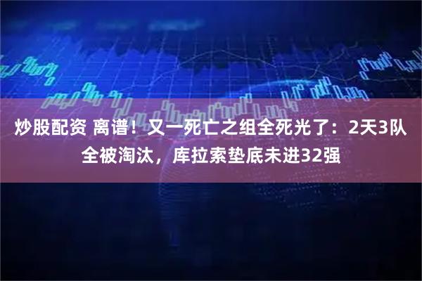 炒股配资 离谱！又一死亡之组全死光了：2天3队全被淘汰，库拉索垫底未进32强