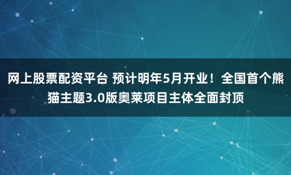 网上股票配资平台 预计明年5月开业！全国首个熊猫主题3.0版奥莱项目主体全面封顶